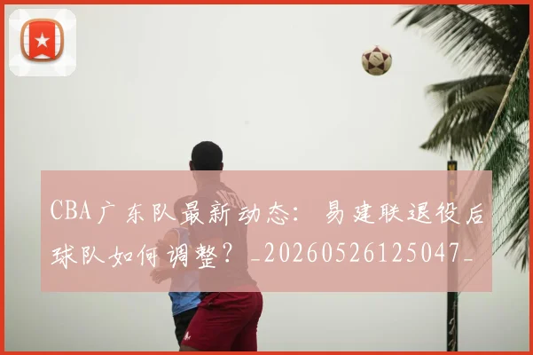 CBA广东队最新动态:易建联退役后球队如何调整?_20260526125047_20260701210752_20260712044905