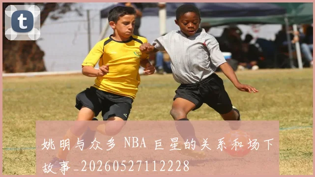 姚明与众多 NBA 巨星的关系和场下故事_20260527112228