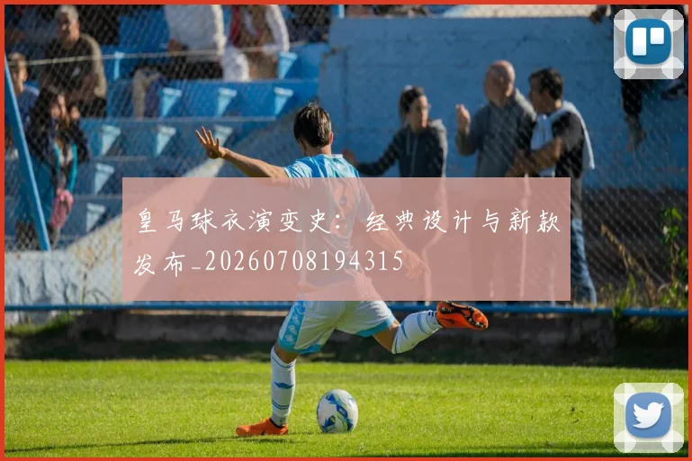 皇马球衣演变史：经典设计与新款发布_20260708194315