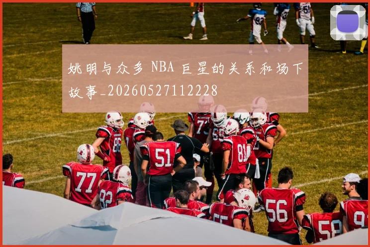 姚明与众多 NBA 巨星的关系和场下故事_20260527112228
