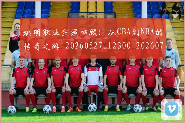 姚明职业生涯回顾:从CBA到NBA的传奇之路_20260527112300_20260703233031_20260720192354
