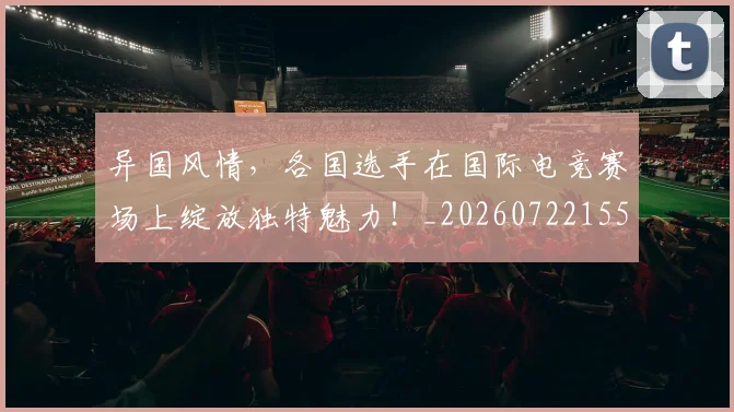 异国风情,各国选手在国际电竞赛场上绽放独特魅力!_20260722155312