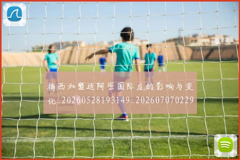 梅西加盟迈阿密国际后的影响与变化_20260528193149_20260707022929