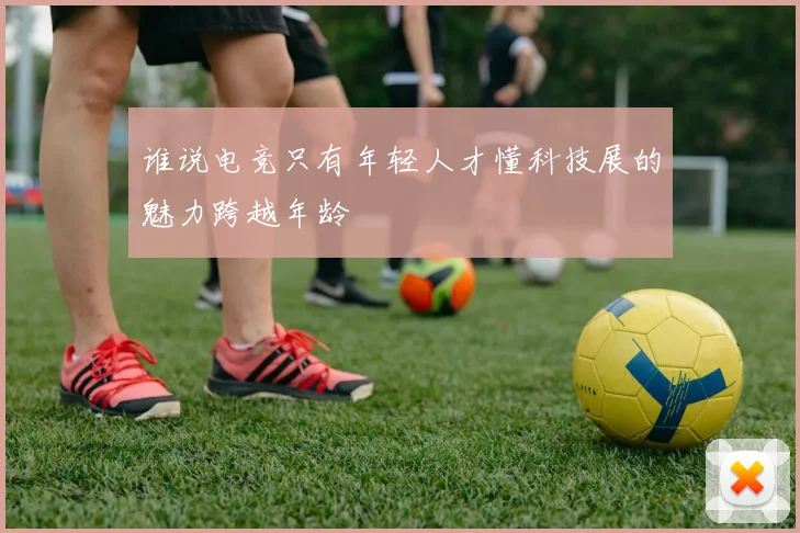 谁说电竞只有年轻人才懂科技展的魅力跨越年龄