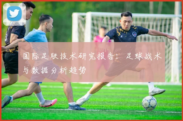 国际足联技术研究报告:足球战术与数据分析趋势