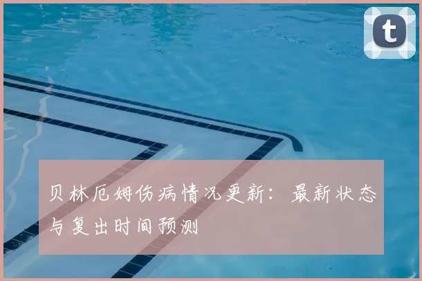 贝林厄姆伤病情况更新：最新状态与复出时间预测