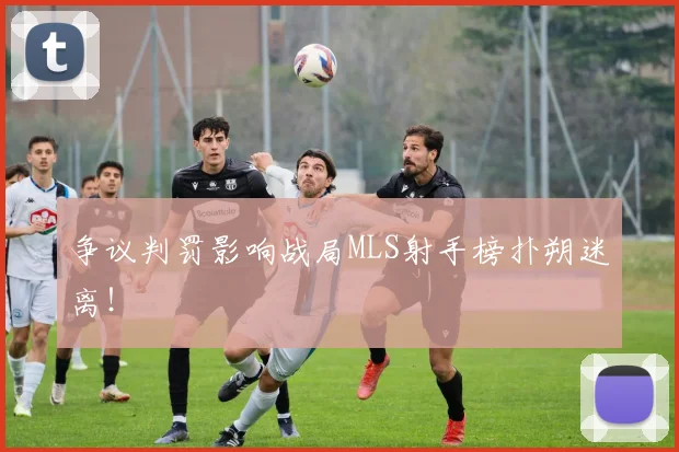 争议判罚影响战局MLS射手榜扑朔迷离!