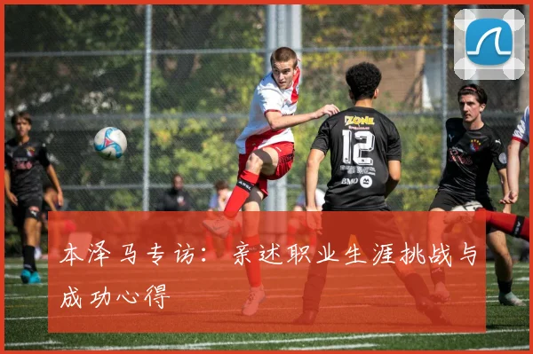 本泽马专访:亲述职业生涯挑战与成功心得