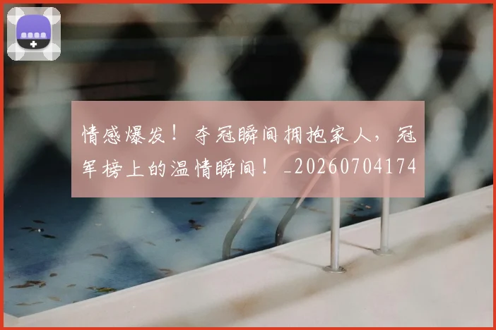 情感爆发!夺冠瞬间拥抱家人,冠军榜上的温情瞬间!_20260704174209_20260723172446