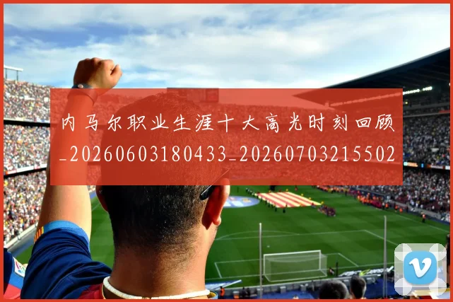 内马尔职业生涯十大高光时刻回顾_20260603180433_20260703215502