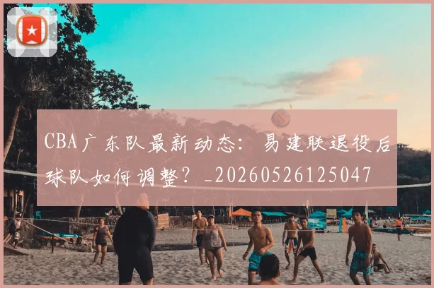 CBA广东队最新动态:易建联退役后球队如何调整?_20260526125047
