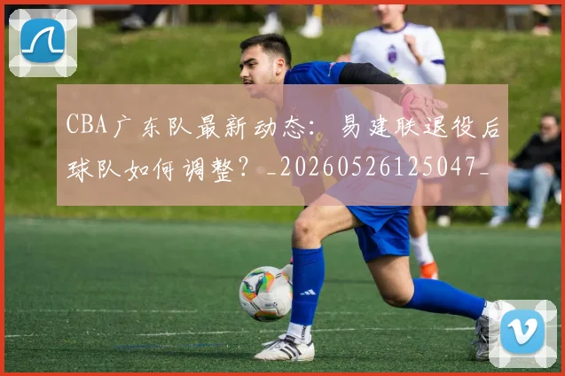 CBA广东队最新动态:易建联退役后球队如何调整?_20260526125047_20260701210752_20260712044905