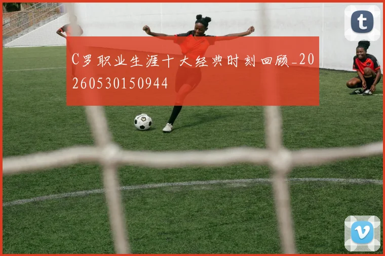 C罗职业生涯十大经典时刻回顾_20260530150944