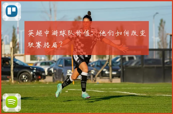 英超中游球队价值:他们如何改变联赛格局?