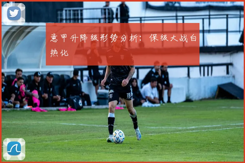 意甲升降级形势分析:保级大战白热化