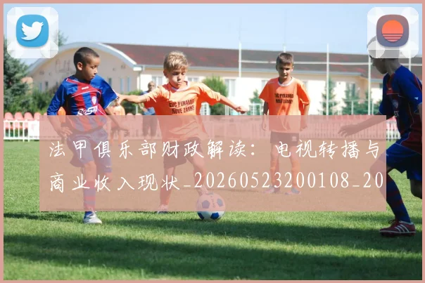 法甲俱乐部财政解读：电视转播与商业收入现状_20260523200108_20260707153143