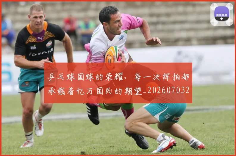 乒乓球国球的荣耀,每一次挥拍都承载着亿万国民的期望_20260703205854