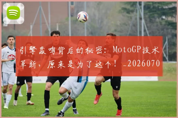 引擎轰鸣背后的秘密:MotoGP技术革新,原来是为了这个!_20260704171827
