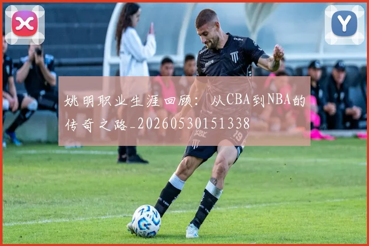 姚明职业生涯回顾:从CBA到NBA的传奇之路_20260530151338