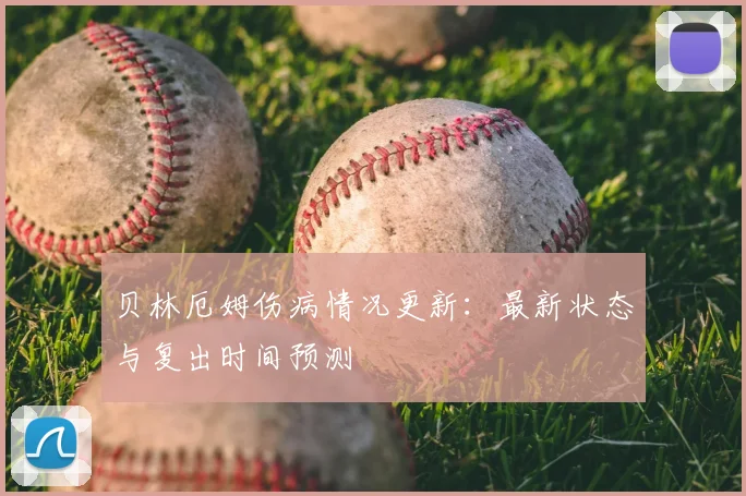 贝林厄姆伤病情况更新:最新状态与复出时间预测