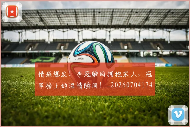 情感爆发!夺冠瞬间拥抱家人,冠军榜上的温情瞬间!_20260704174209_20260723172446