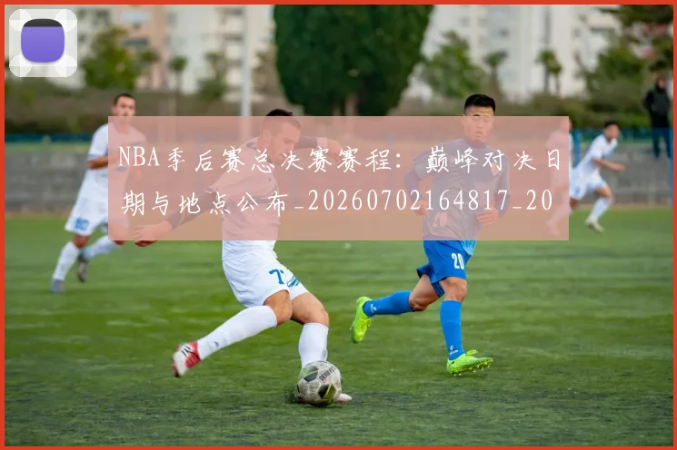 NBA季后赛总决赛赛程：巅峰对决日期与地点公布_20260702164817_20260714211419