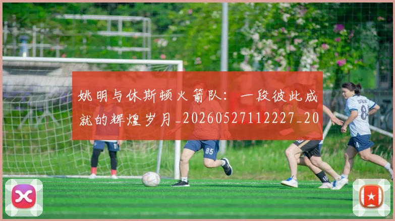 姚明与休斯顿火箭队:一段彼此成就的辉煌岁月_20260527112227_20260703232449