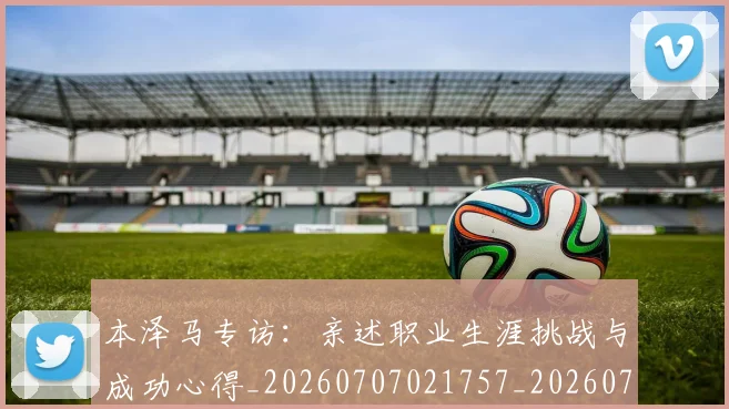 本泽马专访:亲述职业生涯挑战与成功心得_20260707021757_20260731174201