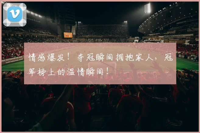 情感爆发!夺冠瞬间拥抱家人,冠军榜上的温情瞬间!